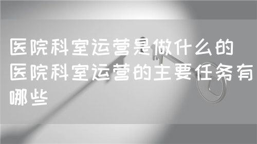 醫(yī)院科室運(yùn)營(yíng)是做什么的（醫(yī)院科室運(yùn)營(yíng)的主要任務(wù)有哪些）(圖1)