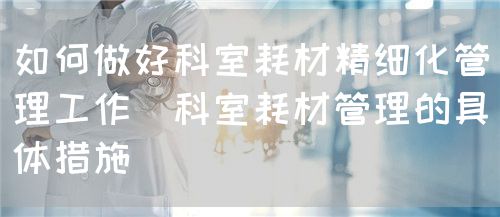 如何做好科室耗材精細化管理工作（科室耗材管理的具體措施）(圖1)