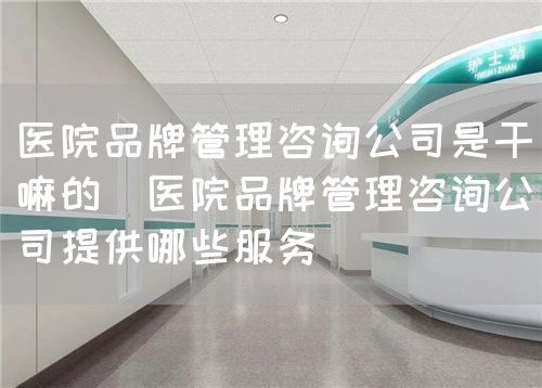 醫(yī)院品牌管理咨詢公司是干嘛的（醫(yī)院品牌管理咨詢公司提供哪些服務(wù)）(圖1)