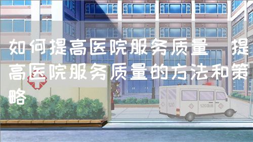 如何提高醫(yī)院服務(wù)質(zhì)量（提高醫(yī)院服務(wù)質(zhì)量的方法和策略）(圖1)