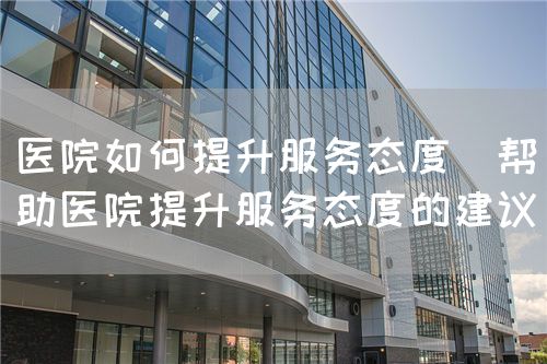 醫(yī)院如何提升服務(wù)態(tài)度（幫助醫(yī)院提升服務(wù)態(tài)度的建議）(圖1)