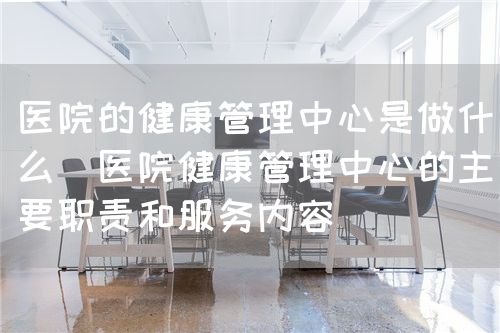 醫(yī)院的健康管理中心是做什么（醫(yī)院健康管理中心的主要職責(zé)和服務(wù)內(nèi)容）(圖1)