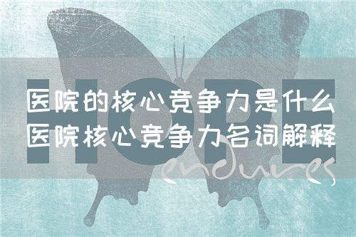 醫(yī)院的核心競爭力是什么（醫(yī)院核心競爭力名詞解釋）(圖1)
