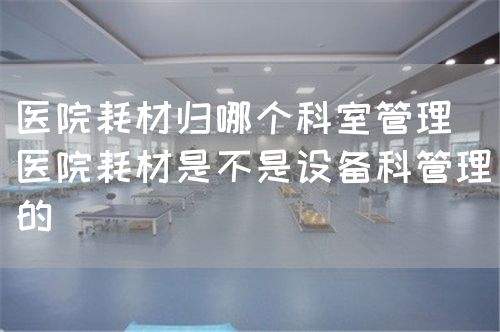 醫(yī)院耗材歸哪個(gè)科室管理（醫(yī)院耗材是不是設(shè)備科管理的）(圖1)