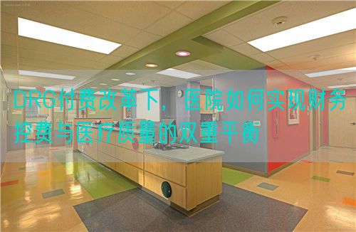 DRG付費(fèi)改革下，醫(yī)院如何實(shí)現(xiàn)財(cái)務(wù)控費(fèi)與醫(yī)療質(zhì)量的雙重平衡(圖1)
